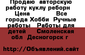 Продаю  авторскую работу куклу-реборн  › Цена ­ 27 000 - Все города Хобби. Ручные работы » Работы для детей   . Смоленская обл.,Десногорск г.